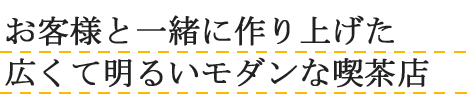 お客様と一緒に作り上げた広くて明るいモダンな喫茶店